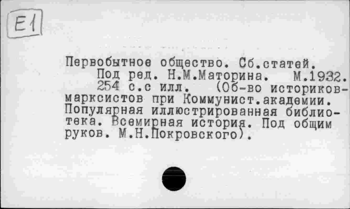 ﻿Первобытное общество. Сб.статей.
Под ред. Н.М.Маторина. М.І932.
254 с.с илл. (Об-во историков-марксистов при Коммунист.академии. Популярная иллюстрированная библиотека. Всемирная история. Под общим руков. М.Н.Покровского).